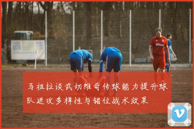 马祖拉谈武切维奇传球能力提升球队进攻多样性与错位战术效果