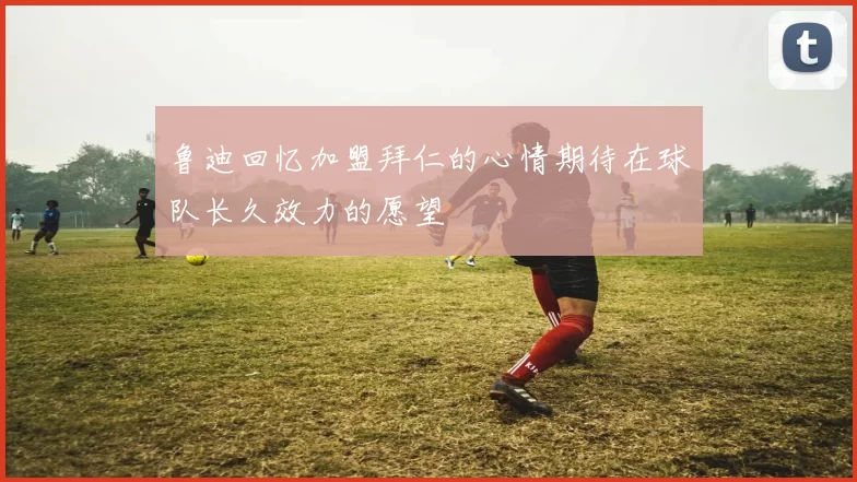 鲁迪回忆加盟拜仁的心情期待在球队长久效力的愿望