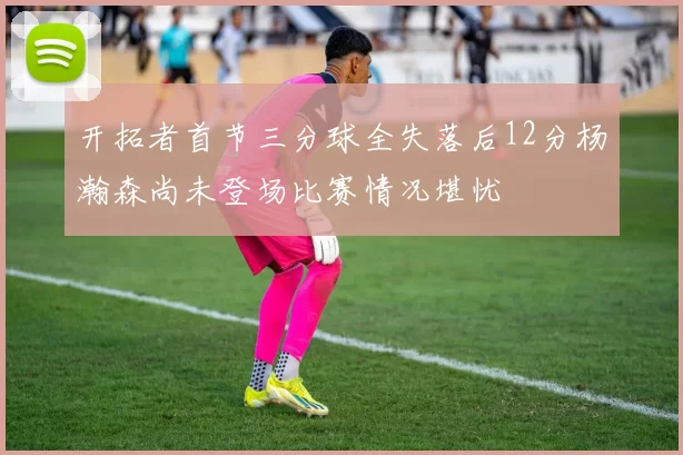开拓者首节三分球全失落后12分杨瀚森尚未登场比赛情况堪忧