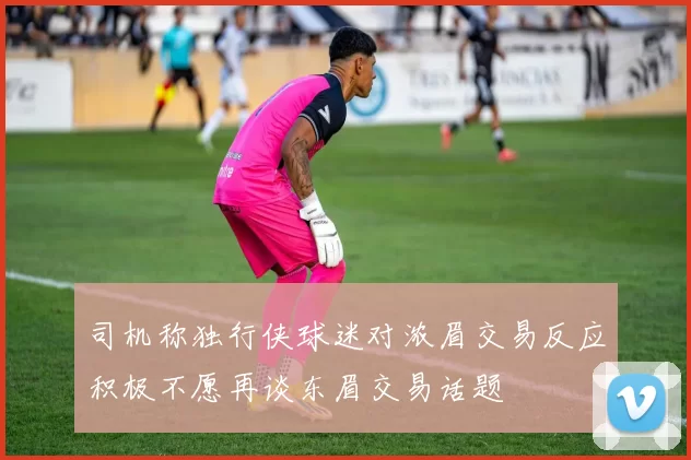 司机称独行侠球迷对浓眉交易反应积极不愿再谈东眉交易话题