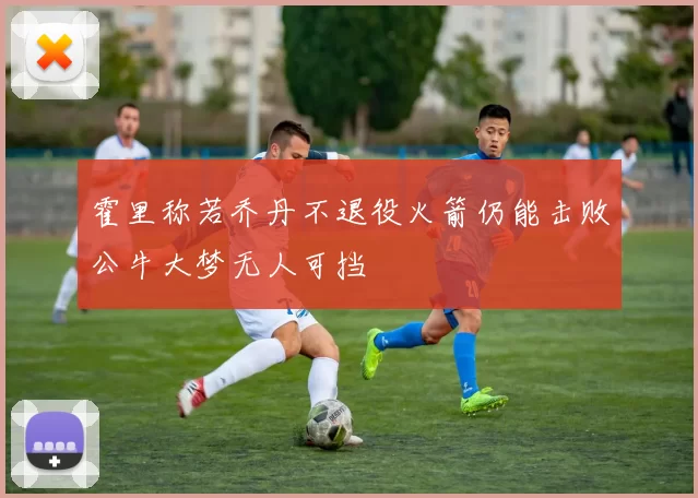 霍里称若乔丹不退役火箭仍能击败公牛大梦无人可挡
