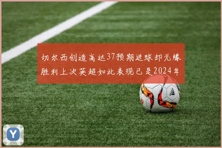 切尔西创造高达37预期进球却无缘胜利上次英超如此表现已是2024年3月