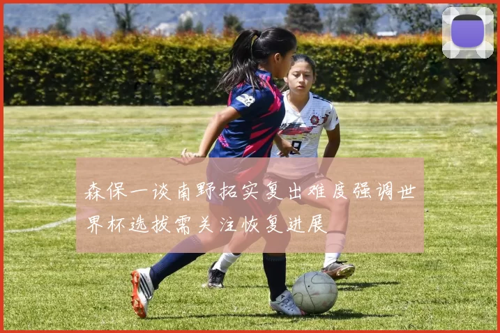 森保一谈南野拓实复出难度强调世界杯选拔需关注恢复进展