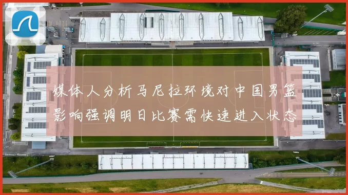 媒体人分析马尼拉环境对中国男篮影响强调明日比赛需快速进入状态
