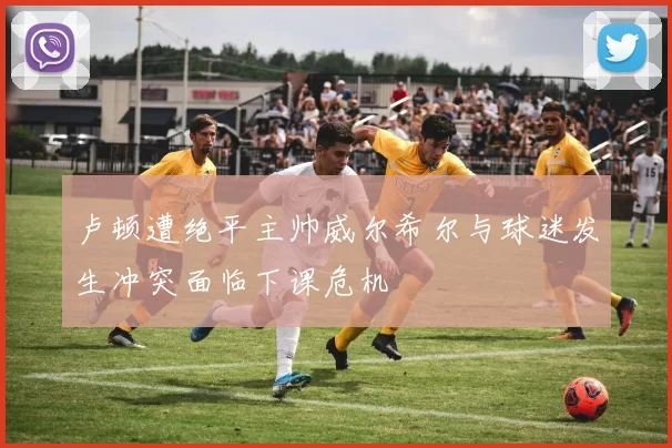 卢顿遭绝平主帅威尔希尔与球迷发生冲突面临下课危机