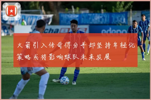 火箭引入传奇得分手却坚持年轻化策略或将影响球队未来发展