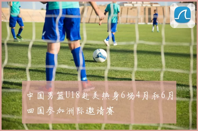 中国男篮U18赴美热身6场4月和6月回国参加洲际邀请赛