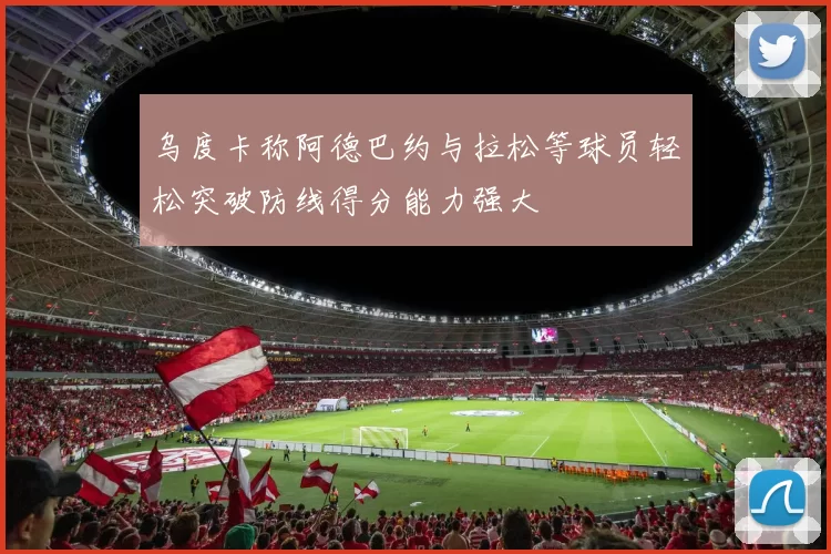 乌度卡称阿德巴约与拉松等球员轻松突破防线得分能力强大