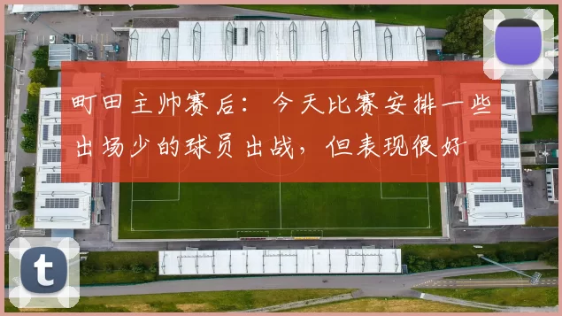 町田主帅赛后：今天比赛安排一些出场少的球员出战，但表现很好