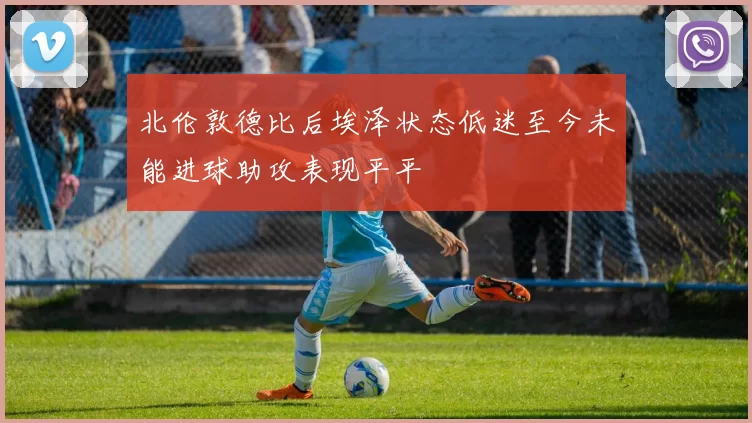 北伦敦德比后埃泽状态低迷至今未能进球助攻表现平平